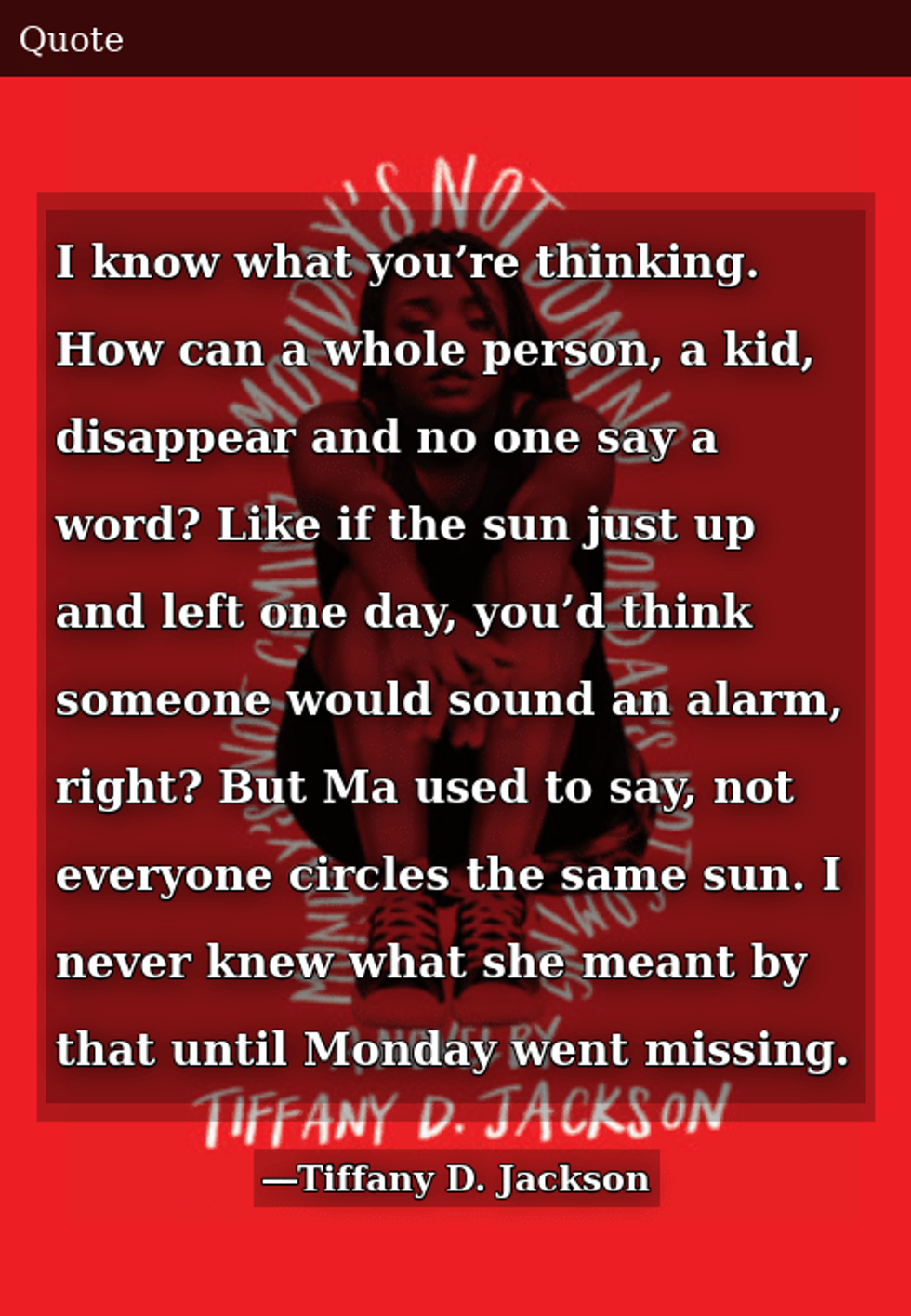Cover of the Novel "Monday's Not Coming" overplayed with the quote "I know what you're thinking. How can a whole person, a kid, disappear and no one say a word? Like if the sun just up and left one day, you'd think someone would sound an alarm, right? But Ma used to say, not everyone circles the same sun. I never knew what she meant by that until Monday went missing."