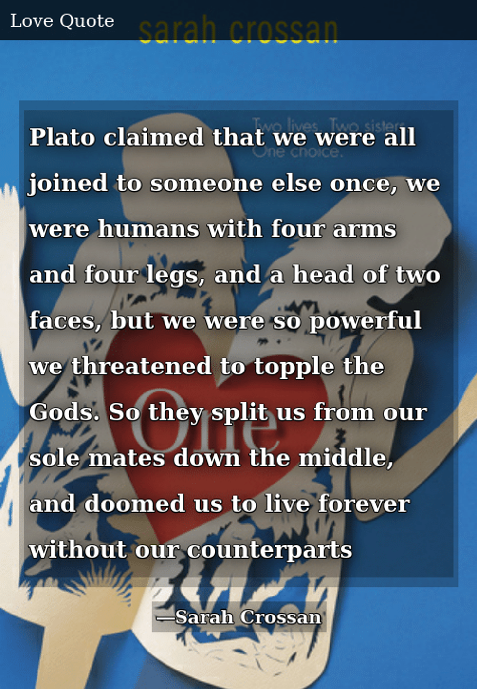 Cover of the novel "One" overplayed with the quote "Plato claimed that we were all joined to someone else once, we were humans with four arms and four legs, and a head of two faces, but we were so powerful we threatened to topple the Gods. So they split us from our sole mates down the middle, and doomed us to live forever without our counterparts\u201d